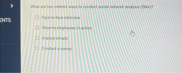 ENTS
What are two indirect ways to conduct social network analysis (SNA)?
Face-to-face interview
Observe employees in action
Analyze emails
Conduct a survey