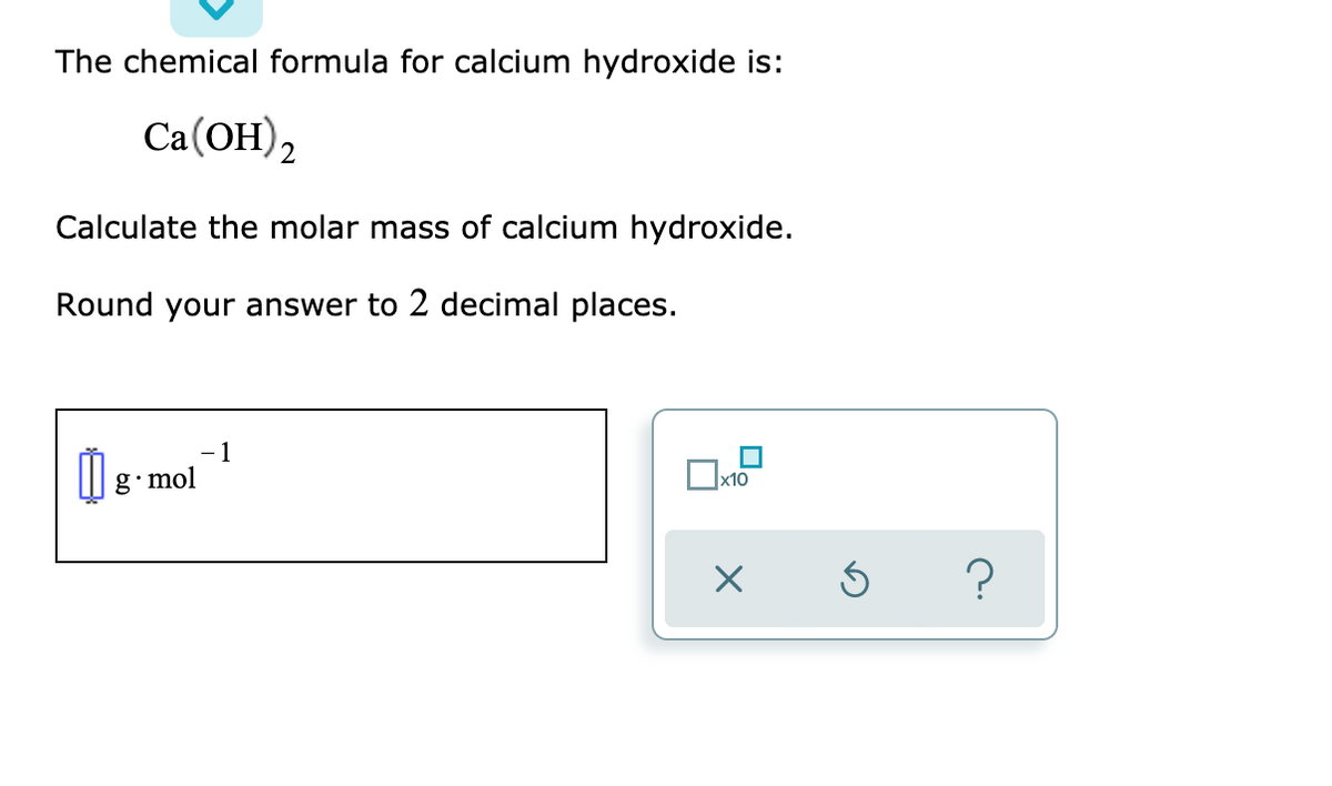 The chemical formula for calcium hydroxide is:
Ca(OH),
Calculate the molar mass of calcium hydroxide.
Round your answer to 2 decimal places.
- 1
| 8- mol
x10
