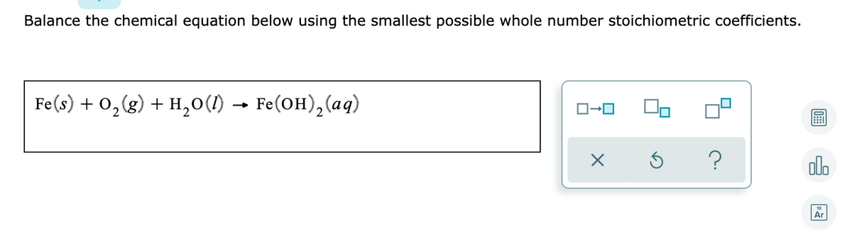 Balance the chemical equation below using the smallest possible whole number stoichiometric coefficients.
Fe(s) + 0,(g) + H,0(1) →
Fe(OH), (aq)
olo
Ar
