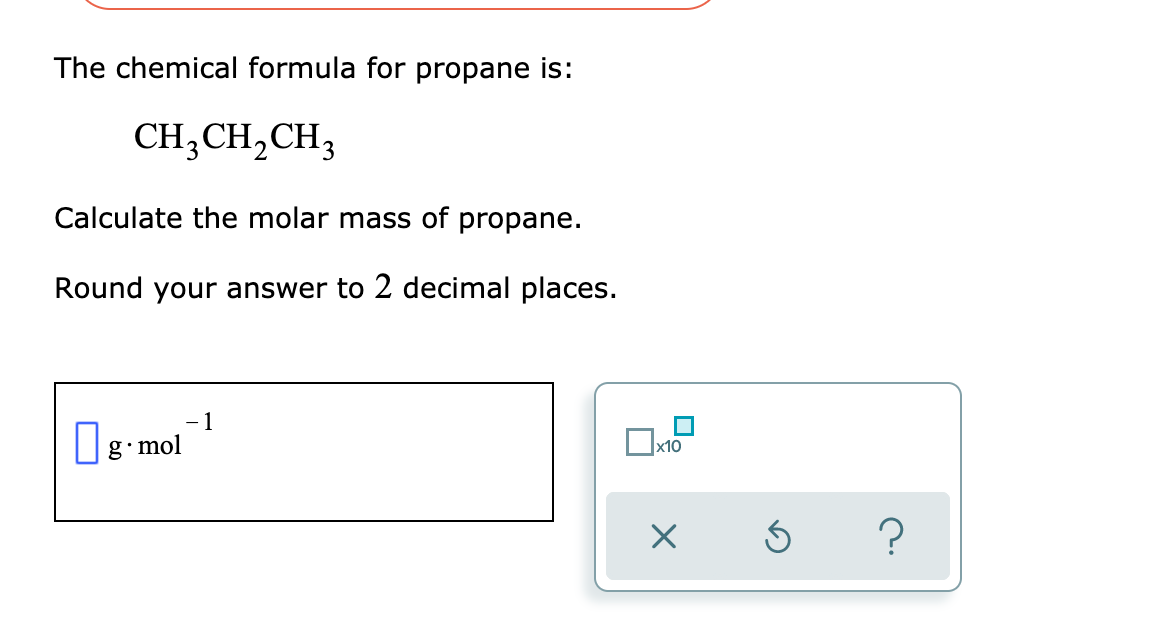 The chemical formula for propane is:
CH,CH,CH3
Calculate the molar mass of propane.
Round your answer to 2 decimal places.
1
g mol
x10
