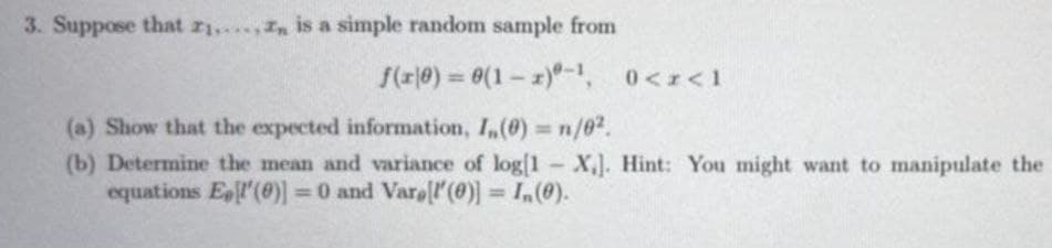 3. Suppose that z1,In is a simple random sample from
f(r|0) = 0(1 - z)-1, 0<r<1
%3D
(a) Show that the expected information, I,(0) n/62.
(b) Determine the mean and variance of log[1 X,]. Hint: You might want to manipulate the
equations El'(60)]
%3D
= 0 and Varell'(0)] = I,(0).
%3D
