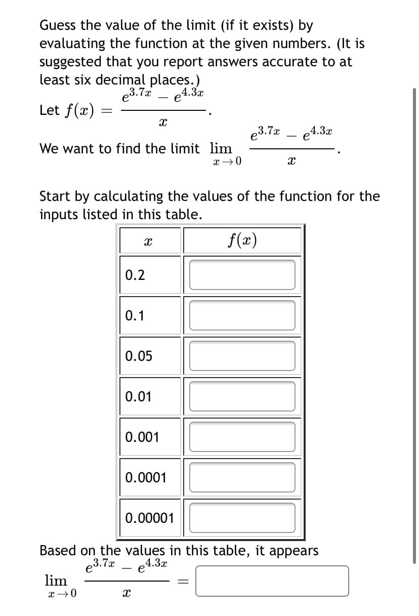 Guess the value of the limit (if it exists) by
evaluating the function at the given numbers. (It is
suggested that you report answers accurate to at
least six decimal places.)
e3.7 - e4.3a
Let f(x)
e3.7
e4.3x
We want to find the limit lim
Start by calculating the values of the function for the
inputs listed in this table.
f(x)
0.2
0.1
0.05
0.01
0.001
0.0001
0.00001
Based on the values in this table, it appears
4.3x
e3.7a
lim
