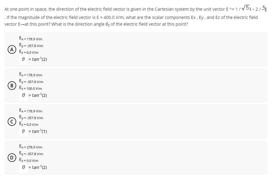 At one point in space, the direction of the electric field vector is given in the Cartesian system by the unit vector E^= 1/V5i-2/5j
. If the magnitude of the electric field vector is E = 400.0 V/m, what are the scalar components Ex, Ey, and Ez of the electric field
vector E-at this point? What is the direction angle 6g of the electric field vector at this point?
Ex = 178.9 V/m
Ey= 357.8 V/m
(A
Ez = 0.0 V/m
e = tan-(2)
Ex = 178.9 V/m
Ey= 357.8 V/m
(B)
Ez = 100.0 V/m
e = tan (2)
Ex = 178.9 V/m
Ey =-357.8 V/m
Ez = 0.0 V/m
e = tan- (1)
Ex = 278.9 V/m
Ey =-357.8 V/m
Ez = 0.0 V/m
e = tan-(2)
