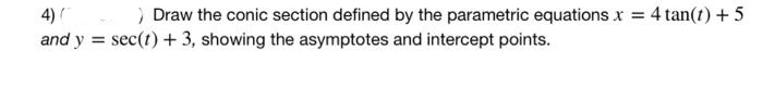 > Draw the conic section defined by the parametric equations x = 4 tan(1) +5
and y = sec(t) + 3, showing the asymptotes and intercept points.