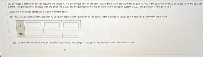 You purchase a brand new car for $15,000 and insure it. The policy pays 78% of the car's value if there is an issue with the engine or 30% of the car's value if there is an issue with the speaker
system. The probability of an issue with the engine is 0.009, and the probability there is an issue with the speaker system is 0.02. The premium for the policy is p.
Let X be the insurance company's net gain from this policy.
(a) Create a probability distribution for X, using p to represent the premium on the policy. Enter the possible values of X in ascending order from left to right.
P(X)
(b) Compute the minimum amount the insurance company will charge for this policy. Round your answer to the nearest cent