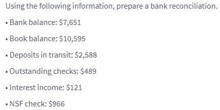 Using the following information, prepare a bank reconciliation.
• Bank balance: $7,651
• Book balance: $10,595
• Deposits in transit: $2,588
• Outstanding checks: $489
• Interest income: $121
• NSF check: $966