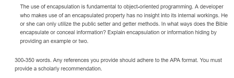 The use of encapsulation is fundamental to object-oriented programming. A developer
who makes use of an encapsulated property has no insight into its internal workings. He
or she can only utilize the public setter and getter methods. In what ways does the Bible
encapsulate or conceal information? Explain encapsulation or information hiding by
providing an example or two.
300-350 words. Any references you provide should adhere to the APA format. You must
provide a scholarly recommendation.