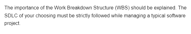 The importance of the Work Breakdown Structure (WBS) should be explained. The
SDLC of your choosing must be strictly followed while managing a typical software
project.