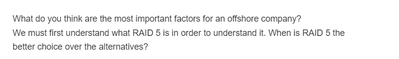 What do you think are the most important factors for an offshore company?
We must first understand what RAID 5 is in order to understand it. When is RAID 5 the
better choice over the alternatives?
