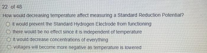 22 of 48
How would decreasing temperature affect measuring a Standard Reduction Potential?
O it would prevent the Standard Hydrogen Electrode from functioning
O there would be no effect since it is independent of temperature
O it would decrease concentrations of everything
O voltages will become more negative as temperature is lowered
