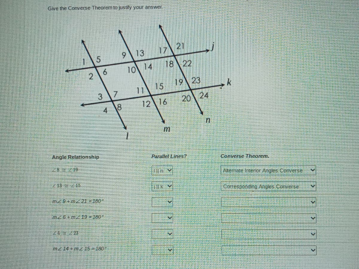 Give the Converse Theorem to justify your answer.
13
17\21
18
22
10 14
15
19 23
11
17
12 16
20
24
4
Angle Relationship
Parallel Lines?
Converse Theorem.
28 10
Alternate Interior Angles Converse
之13 Z15
Corresponding Angles Converse
m29+mz21 =180
mz6+mz 19 =180
24 23
m214 + mz 15 =180
3.
