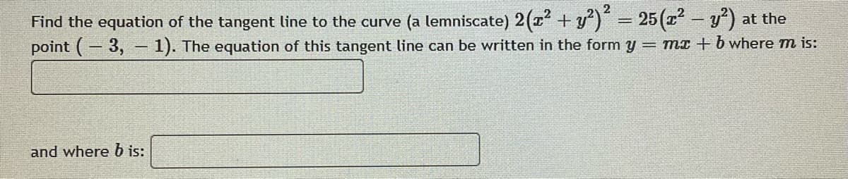 2
Find the equation of the tangent line to the curve (a lemniscate) 2(T + y) = 25(2 - y) at the
point (- 3, - 1). The equation of this tangent line can be written in the form y = mx + b where m is:
and where b is:
