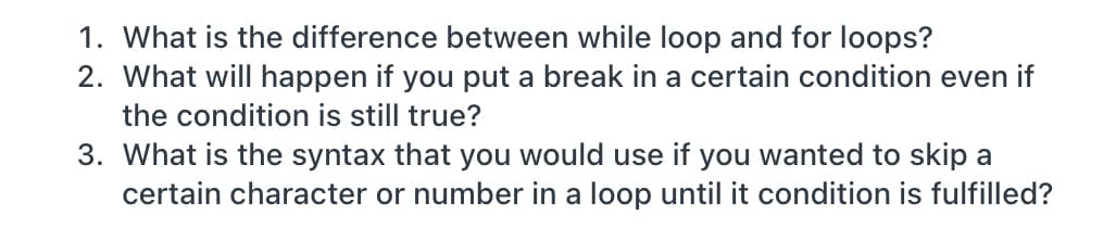 1. What is the difference between while loop and for loops?
2. What will happen if you put a break in a certain condition even if
the condition is still true?
3. What is the syntax that you would use if you wanted to skip a
certain character or number in a loop until it condition is fulfilled?
