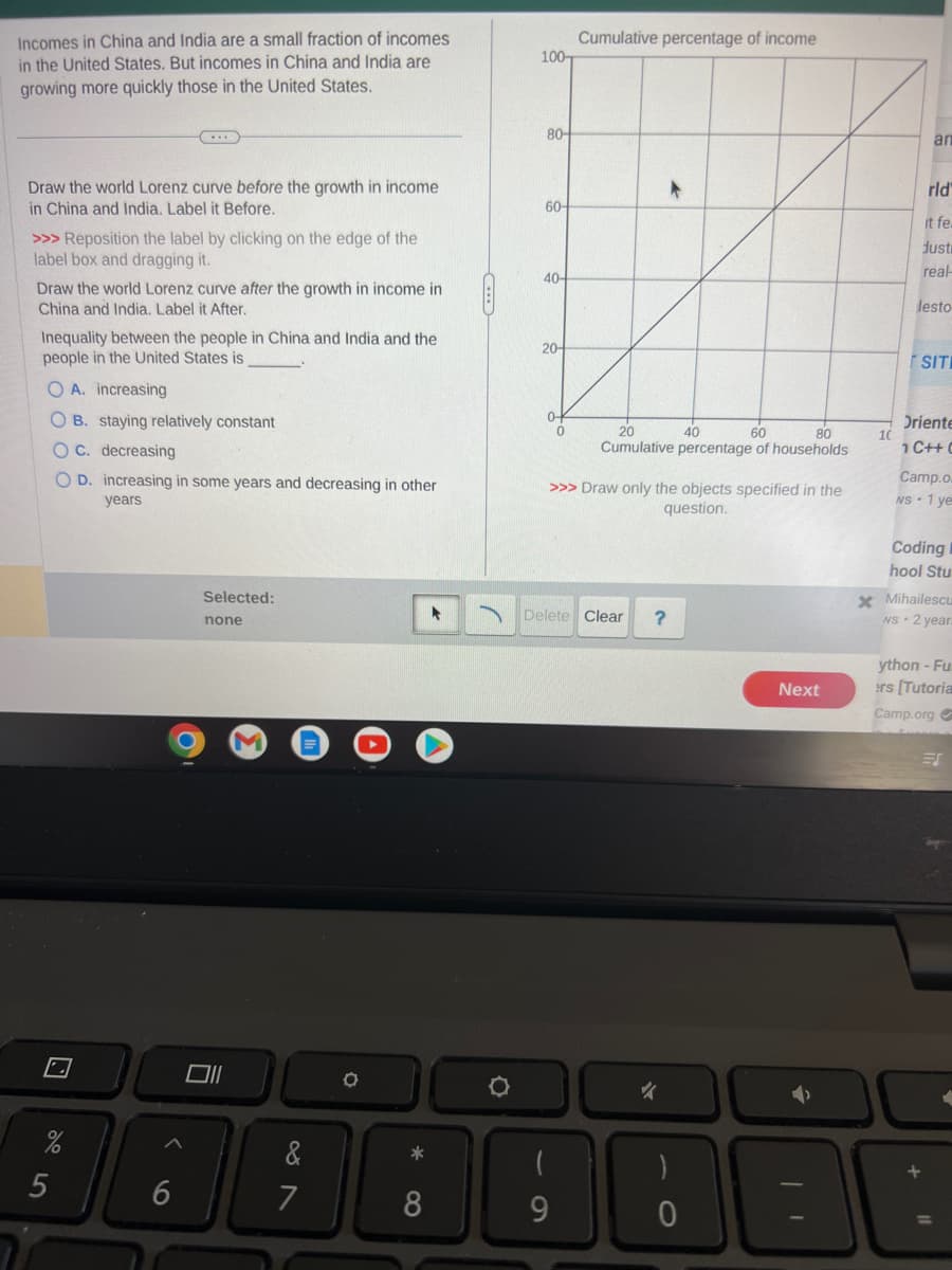 Incomes in China and India are a small fraction of incomes
in the United States. But incomes in China and India are
growing more quickly those in the United States.
Draw the world Lorenz curve before the growth in income
in China and India. Label it Before.
>>> Reposition the label by clicking on the edge of the
label box and dragging it.
Draw the world Lorenz curve after the growth in income in
China and India. Label it After.
Inequality between the people in China and India and the
people in the United States is
O A. increasing
OB. staying relatively constant
C. decreasing
OD. increasing in some years and decreasing in other
years
%
5
6
Selected:
none
Oll
87
&
7
O
*
8
O
100-
80-
60-
40-
20-
0
Cumulative percentage of income
(
9
20
40
80
60
Cumulative percentage of households
>>> Draw only the objects specified in the
question.
Delete Clear
*
?
)
0
Next
x
10
an
rld"
it fe
dust
real-
lesto
SITI
Oriente
1 C++ (
Camp.o
NS 1 ye
Coding
hool Stu
Mihailescu
NS 2 year.
ython - Fu
ers [Tutoria
Camp.org ✔
ES