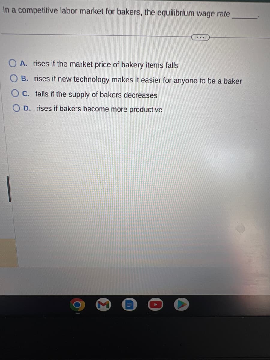 In a competitive labor market for bakers, the equilibrium wage rate
..
A. rises if the market price of bakery items falls
OB. rises if new technology makes it easier for anyone to be a baker
OC. falls if the supply of bakers decreases
D. rises if bakers become more productive