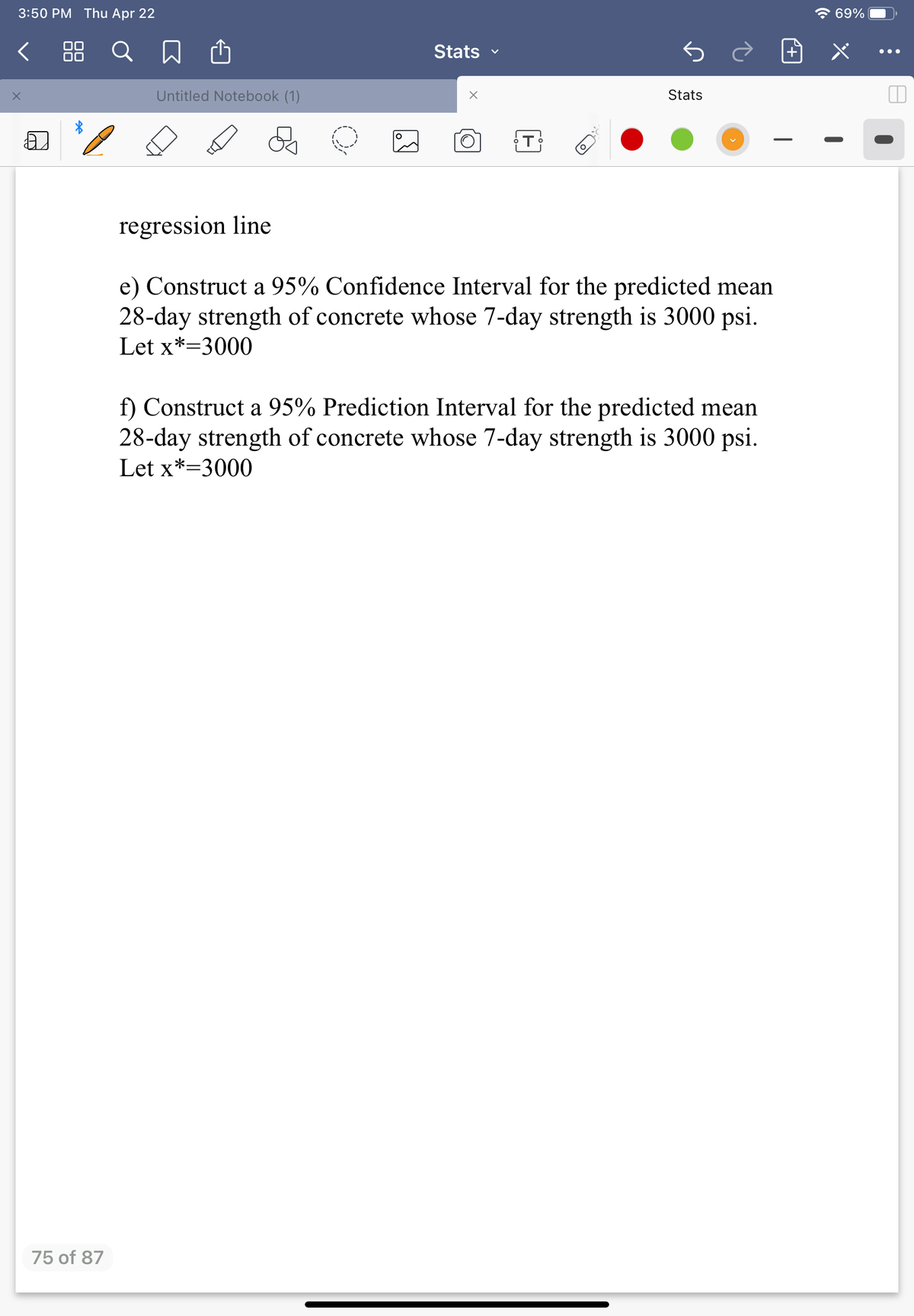 3:50 PM Thu Apr 22
7 69%
< 88 Q
Stats
•..
Untitled Notebook (1)
Stats
regression line
e) Construct a 95% Confidence Interval for the predicted mean
28-day strength of concrete whose 7-day strength is 3000 psi.
Let x*=3000
f) Construct a 95% Prediction Interval for the predicted mean
28-day strength of concrete whose 7-day strength is 3000 psi.
Let x*=3000
75 of 87
