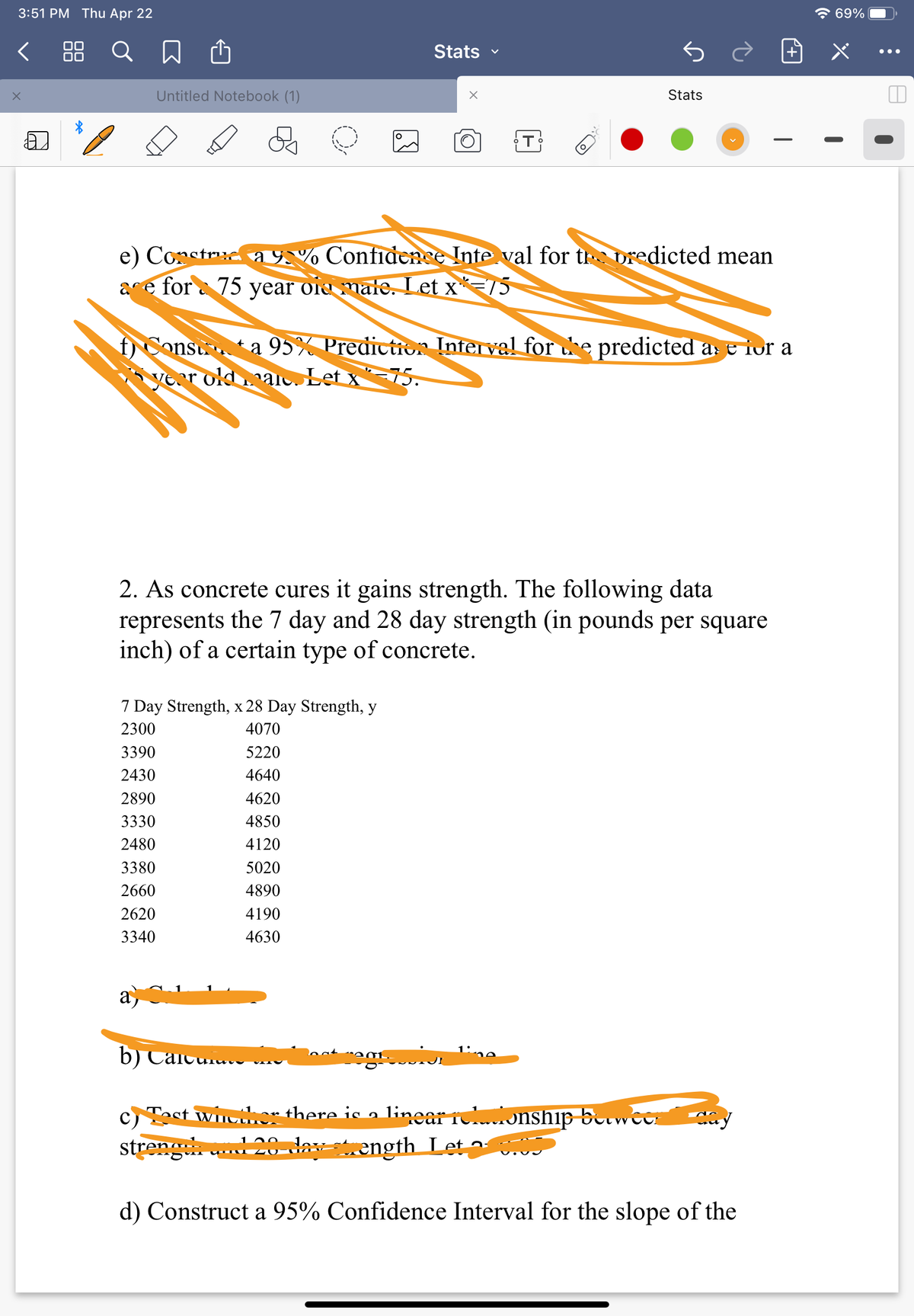 3:51 PM Thu Apr 22
7 69%
く Q 囚
Stats
•..
Untitled Notebook (1)
Stats
e) Construc a 9,% Confidence Inte val for tr predicted mean
ace for a 75 year oie male. Let x*=75
f) Const ta 95% Prediction Inferval for he predicted as e for a
vear old .aio. Let x* -75.
2. As concrete cures it gains strength. The following data
represents the 7 day and 28 day strength (in pounds per square
inch) of a certain type of concrete.
7 Day Strength, x 28 Day Strength, y
2300
4070
3390
5220
2430
4640
2890
4620
3330
4850
2480
4120
3380
5020
2660
4890
2620
4190
3340
4630
a
b) Caicui.. v
c) Tast win.er there is a linear rolonship betwc
cr
streng d 20-day ength Let a
d) Construct a 95% Confidence Interval for the slope of the
