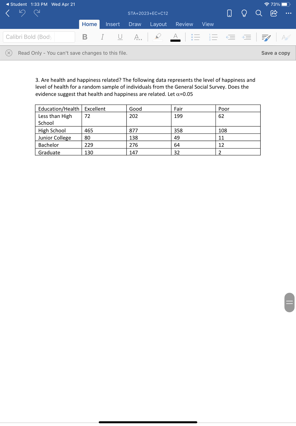 Student 1:33 PM Wed Apr 21
* 73%
O O Q B
STA+2023+EC+C12
Home
Insert
Draw
Layout
Review
View
Calibri Bold (Body
В I
B I U
А..
A
Read Only - You can't save changes to this file.
Save a copу
3. Are health and happiness related? The following data represents the level of happiness and
level of health for a random sample of individuals from the General Social Survey. Does the
evidence suggest that health and happiness are related. Let a=0.05
Education/Health Excellent
Less than High
Good
Fair
Рor
72
202
199
62
School
High School
Junior College
465
877
358
108
80
138
49
11
Bachelor
229
276
64
12
Graduate
130
147
32
2
||
