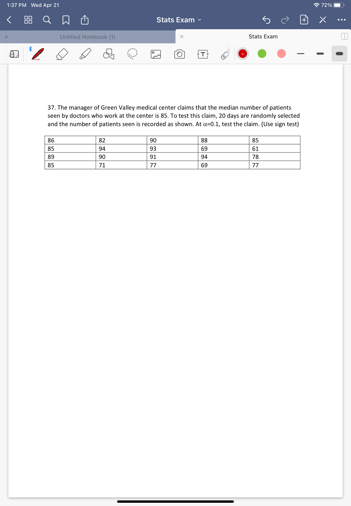 1:37 PM Wed Apr 21
* 72%
88 Q
Stats Exam
•..
Untitled Notebook (1)
Stats Exam
37. The manager of Green Valley medical center claims that the median number of patients
seen by doctors who work at the center is 85. To test this claim, 20 days are randomly selected
and the number of patients seen is recorded as shown. At a=0.1, test the claim. (Use sign test)
86
82
90
88
85
85
94
93
69
61
89
90
91
94
78
85
71
77
69
77
