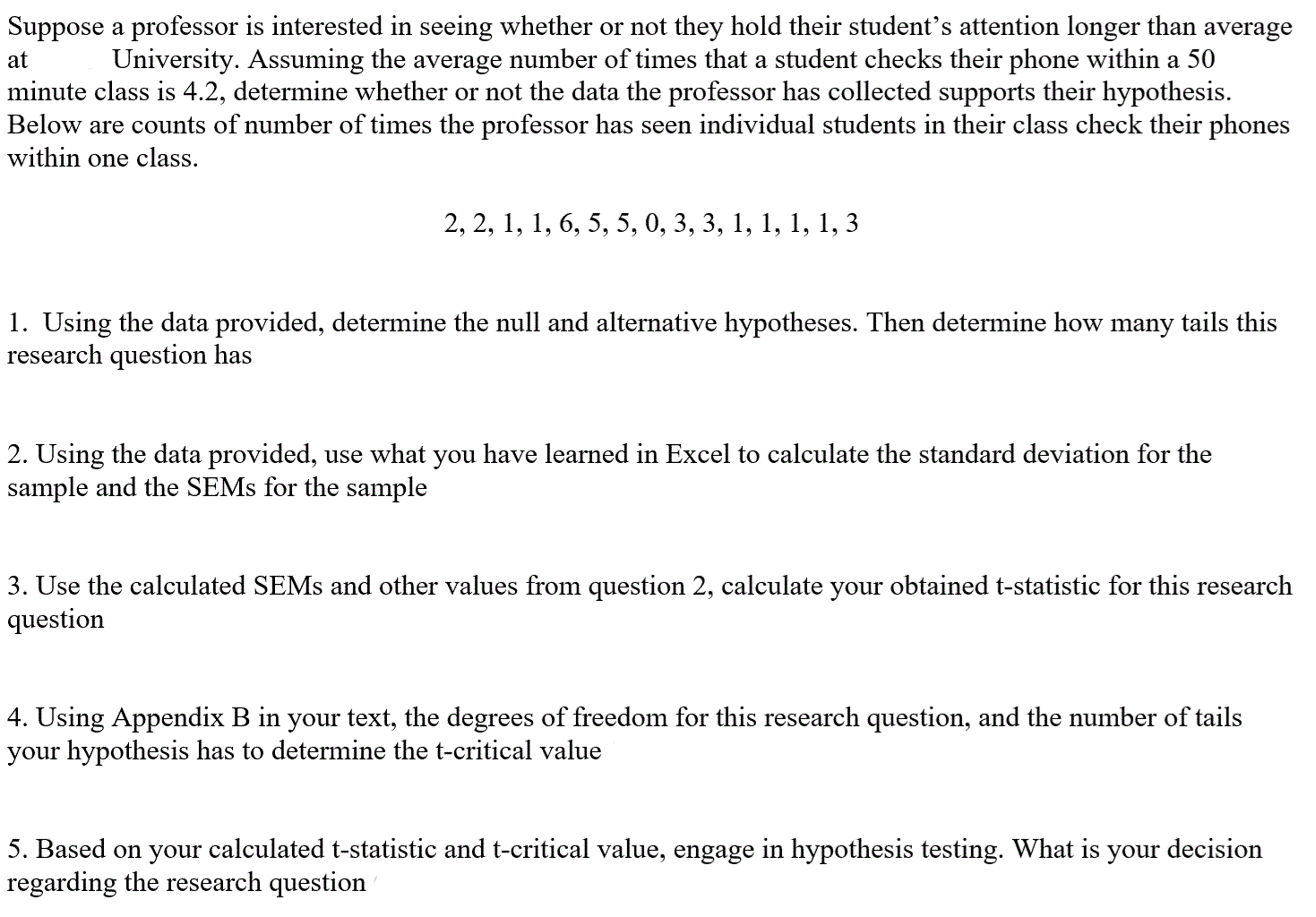 at
Suppose a professor is interested in seeing whether or not they hold their student's attention longer than average
University. Assuming the average number of times that a student checks their phone within a 50
minute class is 4.2, determine whether or not the data the professor has collected supports their hypothesis.
Below are counts of number of times the professor has seen individual students in their class check their phones
within one class.
2, 2, 1, 1, 6, 5, 5, 0, 3, 3, 1, 1, 1, 1, 3
1. Using the data provided, determine the null and alternative hypotheses. Then determine how many tails this
research question has
2. Using the data provided, use what you have learned in Excel to calculate the standard deviation for the
sample and the SEMs for the sample
3. Use the calculated SEMs and other values from question 2, calculate your obtained t-statistic for this research
question
4. Using Appendix B in your text, the degrees of freedom for this research question, and the number of tails
your hypothesis has to determine the t-critical value
5. Based on your calculated t-statistic and t-critical value, engage in hypothesis testing. What is your decision
regarding the research question