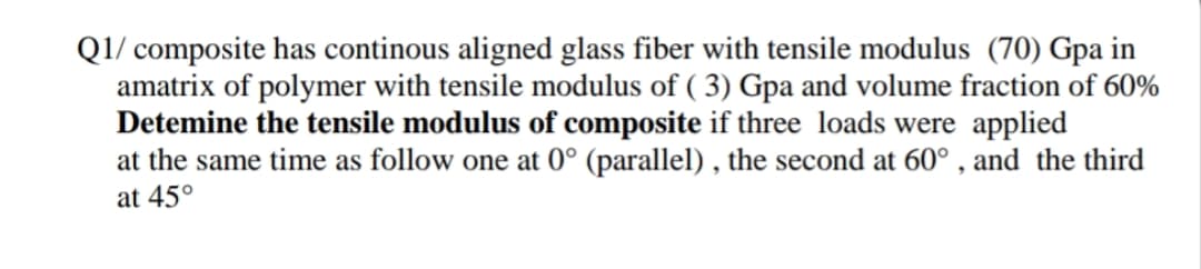 Q1/ composite has continous aligned glass fiber with tensile modulus (70) Gpa in
amatrix of polymer with tensile modulus of ( 3) Gpa and volume fraction of 60%
Detemine the tensile modulus of composite if three loads were applied
at the same time as follow one at 0° (parallel) , the second at 60° , and the third
at 45°
