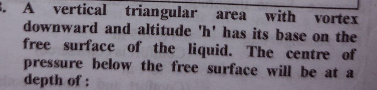 vertical triangular
. A
downward and altitude 'h' has its base on the
free surface of the liquid. The centre of
pressure below the free surface will be at a
depth of:
area with vortex
