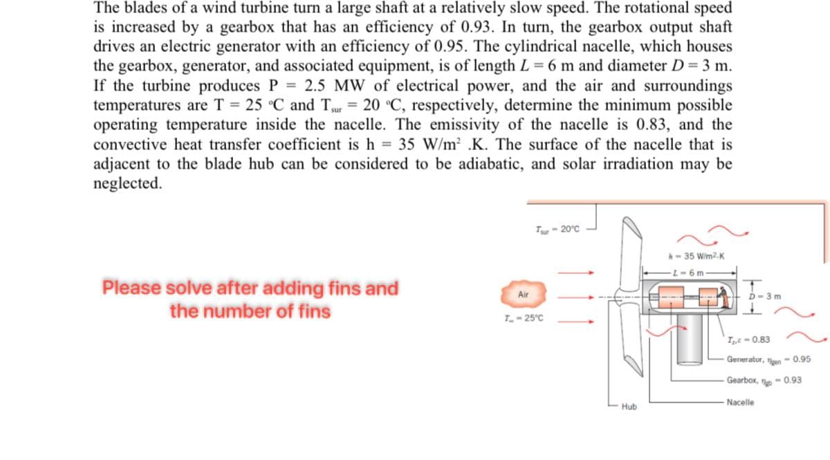 The blades of a wind turbine turn a large shaft at a relatively slow speed. The rotational speed
is increased by a gearbox that has an efficiency of 0.93. In turn, the gearbox output shaft
drives an electric generator with an efficiency of 0.95. The cylindrical nacelle, which houses
the gearbox, generator, and associated equipment, is of length L = 6 m and diameter D = 3 m.
If the turbine produces P = 2.5 MW of electrical power, and the air and surroundings
temperatures are T = 25 °C and Tsur = 20 °C, respectively, determine the minimum possible
operating temperature inside the nacelle. The emissivity of the nacelle is 0.83, and the
convective heat transfer coefficient is h = 35 W/m² .K. The surface of the nacelle that is
adjacent to the blade hub can be considered to be adiabatic, and solar irradiation may be
neglected.
Please solve after adding fins and
the number of fins
Air
Tsur -20°C
T-25°C
Hub
h-35 W/m2.K
L-6m
D-3m
T₂,-0.83
Generator, Tigen -0.95
Gearbox,
-0.93
Nacelle