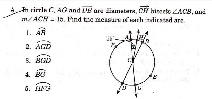 A. In circle C, AG and DB are diameters, CH bisects ZACB, and
MZACH = 15. Find the measure of each indicated arc.
%3D
1. ÁB
15°
A
H
2. AGD
F
3. BGD
C
4. BG
E
5. HFG
G
