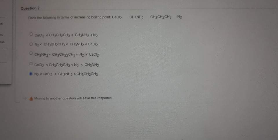 Question 2
Rank the folowing in terms of increasing boiling point: CaCl2
CH3NH2
CH3CH2CH3 N2
O Cacz < CH3CH2CH3 < CH3NH2< N2
ess
O N2< CH3CH2CH3< CH3NH2 < CaCl2
O CH3NH2 < CH3CH22CH3 < N2 < CaCl2
CaCiz < CH3CH2CH3 < N2 < CH3NH2
N2 < CaCl2 < CH3NH2 < CH3CH2CH3
Moving to another question will save this response.
