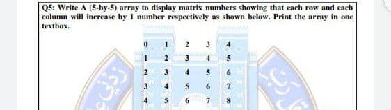 Q5: Write A (5-by-5) array to display matrix numbers showing that each row and each
column will increase by 1 number respectively as shown below. Print the array in one
textbox.
3
4.
2
3
4
3
4
5
6.
3.
4.
5
6
6.
7
%34
