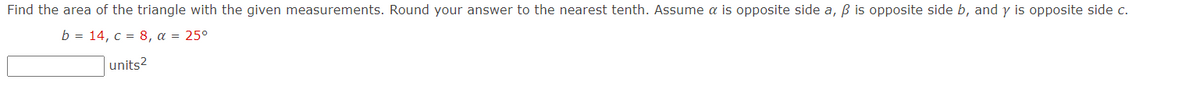 Find the area of the triangle with the given measurements. Round your answer to the nearest tenth. Assume a is opposite side a, ß is opposite side b, and y is opposite side c.
b = 14, c = 8, a = 25°
units?
