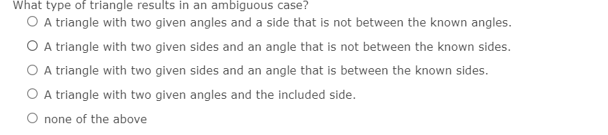 What type of triangle results in an ambiguous case?
O A triangle with two given angles and a side that is not between the known angles.
O A triangle with two given sides and an angle that is not between the known sides.
O A triangle with two given sides and an angle that is between the known sides.
O A triangle with two given angles and the included side.
O none of the above
