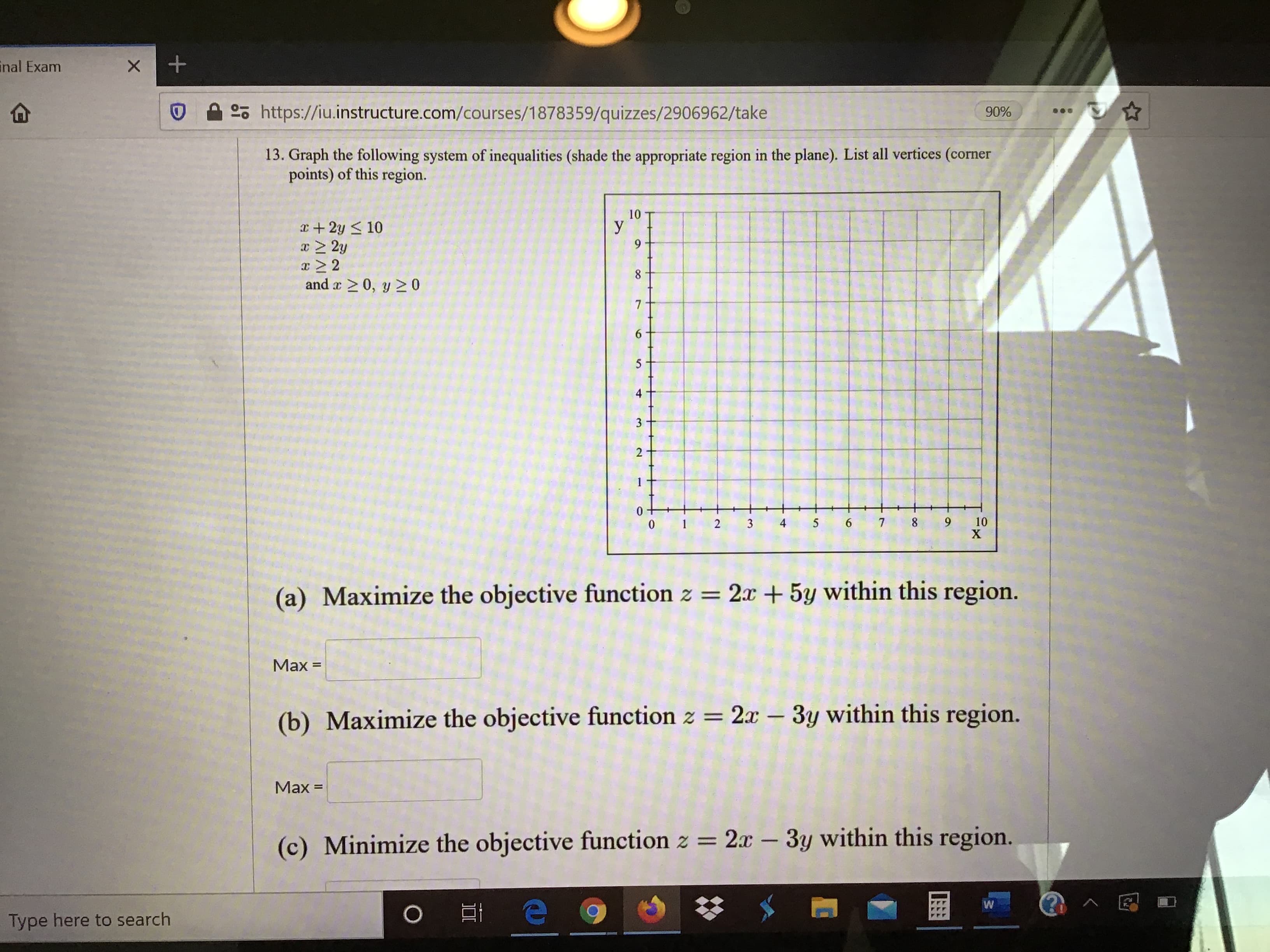 13. Graph the following system of inequalities (shade the appropriate region in the plane). List all vertices (corner
points) of this region.
10
I+ 2y s 10
y
z22
and a 20, y 2 0
3.
10
х
(a) Maximize the objective function z = 2x +5y within this region.
Мах -
(b) Maximize the objective function z = 2r – 3y within this region.
Мах -
(c) Minimize the objective function z =
2x – 3y within this region.
