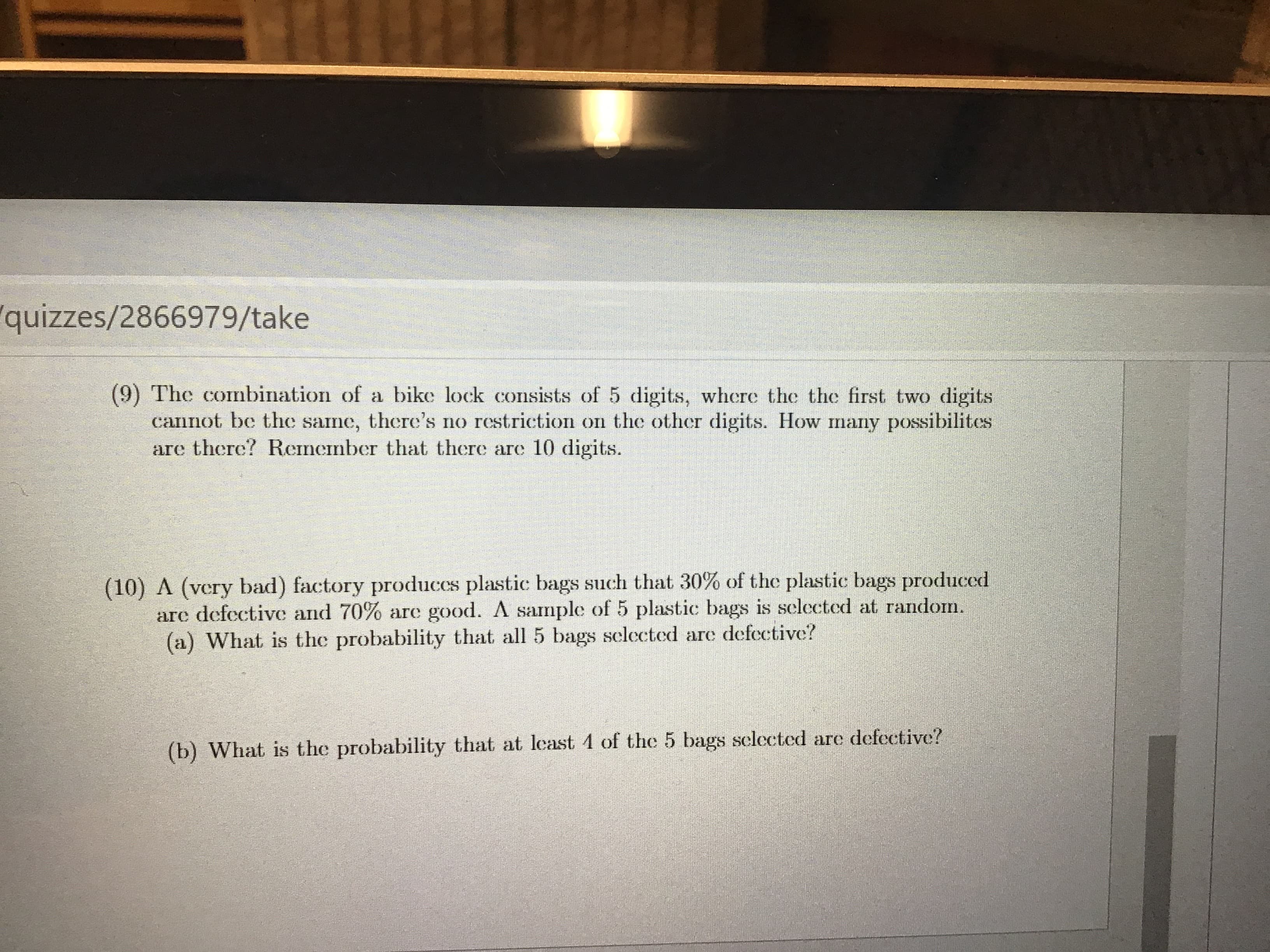quizzes/2866979/take
(9) The combination of a bike lock consists of 5 digits, where the the first two digits
cannot be the same, there's no restriction on the other digits. How many possibilites
are there? Remember that there are 10 digits.
(10) A (very bad) factory produces plastic bags such that 30% of the plastic bags produccd
arc defective and 70% are good. A sample of 5 plastic bags is selected at random.
(a) What is the probability that all 5 bags selected are defective?
(b) What is the probability that at least 4 of the 5 bags selected are defective?
