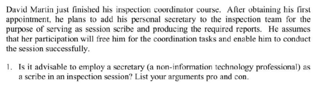 David Martin just finished his inspection coordinator course. After obtaining his first
appointment, he plans to add his personal secretary to the inspection team for the
purpose of serving as session scribe and producing the required reports. He assumes
that her participation will free him for the coordination tasks and enable him to conduct
the session successfully.
1. Is it advisable to employ a secretary (a non-information technology professional) as
a scribe in an inspection session? List your arguments pro and con.