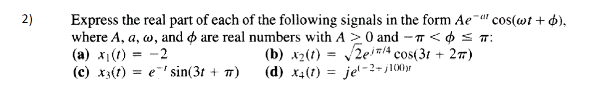 2)
Express the real part of each of the following signals in the form Ae¯" cos(wt + 4),
where A, a, w, and o are real numbers with A > 0 and
(a) x1(1)
(c) x3(t)
(b) х2(0)
(d) ха(1)
- T <O < T:
zeinlA cos(31 + 27)
-2
e-' sin(3t + T)
je(-2+j100)|
%3D
