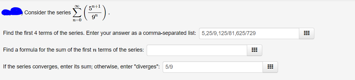 5n+1
Consider the series
n=0
Find the first 4 terms of the series. Enter your answer as a comma-separated list: 5,25/9,125/81,625/729
Find a formula for the sum of the first n terms of the series:
If the series converges, enter its sum; otherwise, enter "diverges": 5/9

