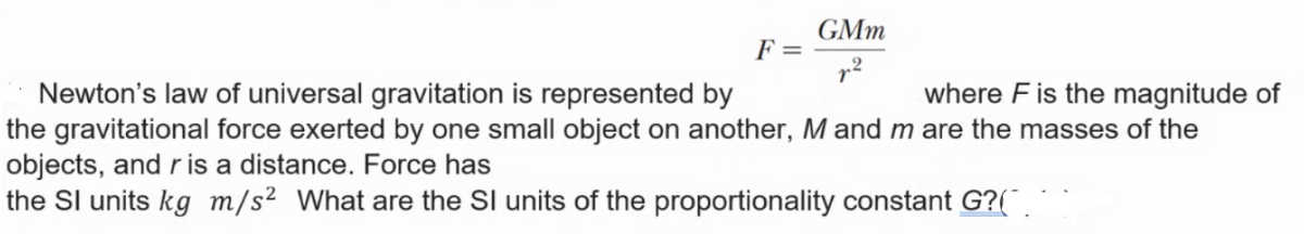 GMm
F =
Newton's law of universal gravitation is represented by
the gravitational force exerted by one small object on another, M and m are the masses of the
objects, and r is a distance. Force has
the Sl units kg m/s² What are the SI units of the proportionality constant G?(
where F is the magnitude of
