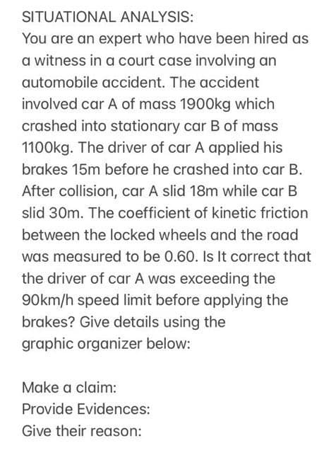 SITUATIONAL ANALYSIS:
You are an expert who have been hired as
a witness in a court case involving an
automobile accident. The accident
involved car A of mass 1900kg which
crashed into stationary car B of mass
1100kg. The driver of car A applied his
brakes 15m before he crashed into car B.
After collision, car A slid 18m while car B
slid 30m. The coefficient of kinetic friction
between the locked wheels and the road
was measured to be 0.60. Is It correct that
the driver of car A was exceeding the
90km/h speed limit before applying the
brakes? Give details using the
graphic organizer below:
Make a claim:
Provide Evidences:
Give their reason:
