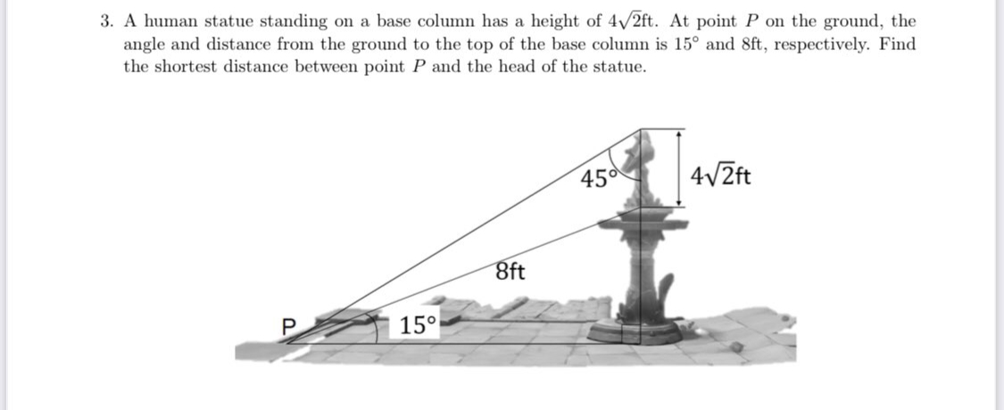 3. A human statue standing on a base column has a height of 4/2ft. At point P on the ground, the
angle and distance from the ground to the top of the base column is 15° and 8ft, respectively. Find
the shortest distance between point P and the head of the statue.
45d
4V2ft
8ft
15°
P.
