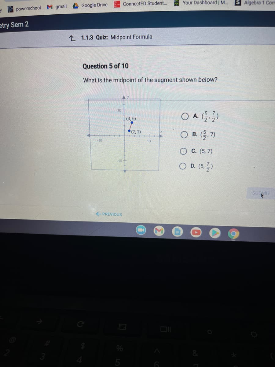 ConnectED Student..
A Your Dashboard | M..
Algebra 1 Com
Google Drive
y powerschool M gmail
etry Sem 2
L 1.1.3 Quiz: Midpoint Formula
Question 5 of 10
What is the midpoint of the segment shown below?
10-
O A. ()
А.
(3, 5)
O B. (.7)
*(2, 2)
В.
10
10
С. (5, 7)
O D. (5, 5)
SUEMIT
E PREVIOUS
