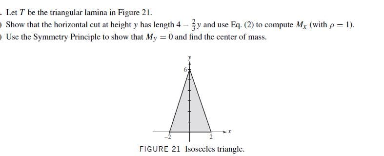 . Let T be the triangular lamina in Figure 21.
O Show that the horizontal cut at height y has length 4 –y and use Eq. (2) to compute Mx (with p = 1).
O Use the Symmetry Principle to show that My = 0 and find the center of mass.
-2
FIGURE 21 Isosceles triangle.
