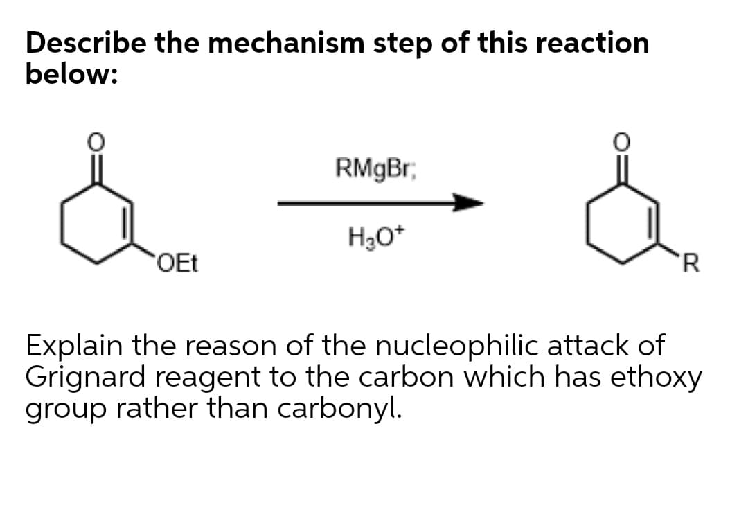 Describe the mechanism step of this reaction
below:
RMgBr,
H3O*
OEt
'R
Explain the reason of the nucleophilic attack of
Grignard reagent to the carbon which has ethoxy
group rather than carbonyl.
