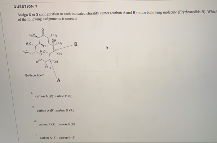 QUESTION 7
Assign R or S configuration to each indicated chirality center (carbon A and B) in the following molecule (Erythronolide B). Which
of the following assignments is correct?
CH,
. CH,
B
HO,
"OH
OH
CH3
Erythronolide B
A
a.
carbon A (R); carbon B (S)
b.
carbon A (R); carbon B (R)
c.
carbon A (S): carbon B (R)
d.
carbon A (S): carbon B (S)
