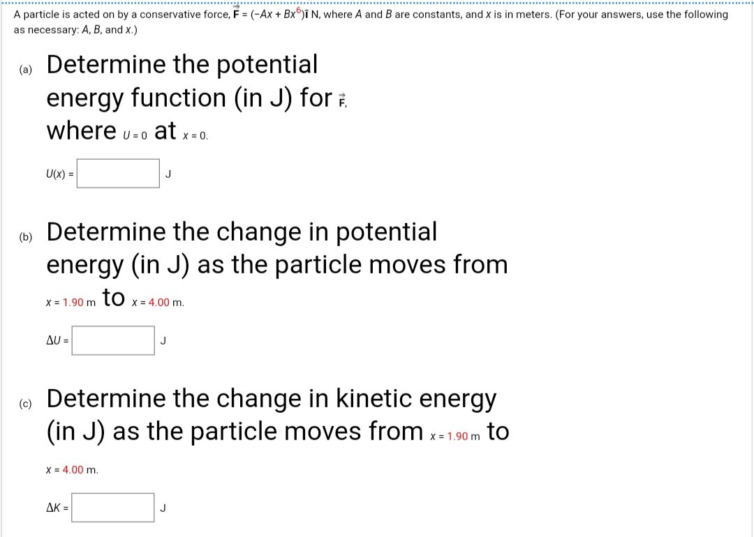 A particle is acted on by a conservative force, F = (-Ax + Bx°)î N, where A and B are constants, and x is in meters. (For your answers, use the following
as necessary: A, B, and x.)
Determine the potential
energy function (in J) for .
where u-o at x=0.
(a)
U =
U(x) =
Determine the change in potential
energy (in J) as the particle moves from
(b)
X = 1.90 m TO x = 4.00 m.
Δυ-
J
Determine the change in kinetic energy
(in J) as the particle moves from x-1
(c)
X = 1.90 m
to
X = 4,00 m.
AK =
J
