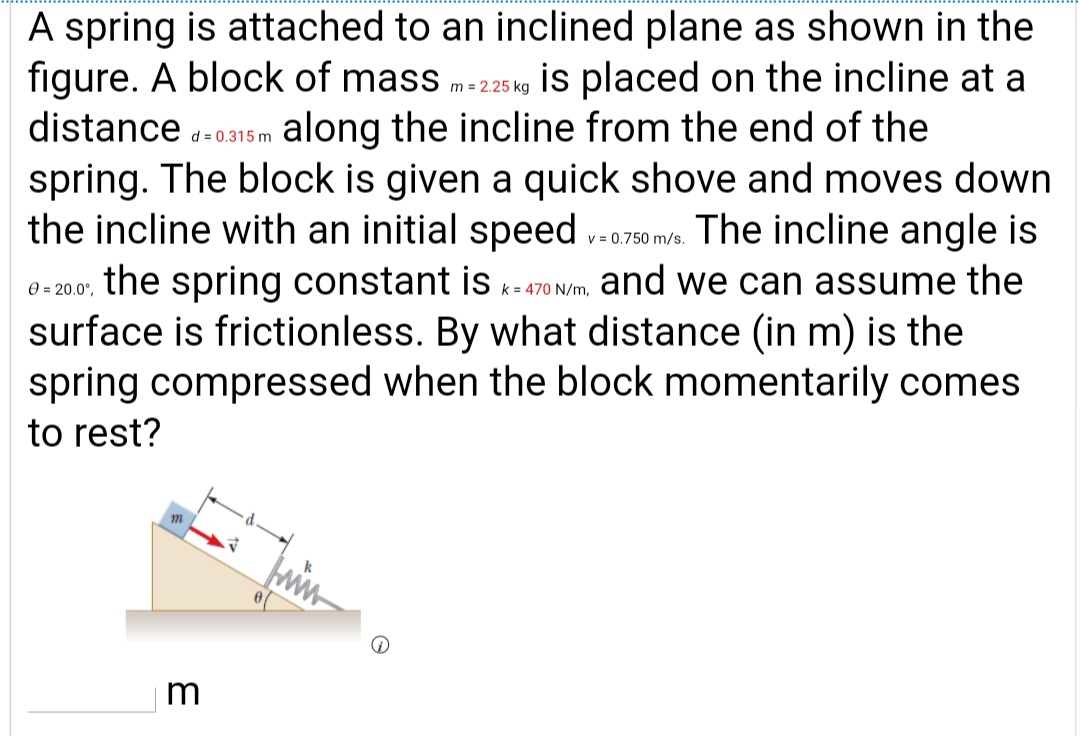 A spring is attached to an inclined plane as shown in the
figure. A block of mass m-225 kg is placed on the incline at a
distance -0315 m along the incline from the end of the
spring. The block is given a quick shove and moves down
the incline with an initial speed ..0750 mva. The incline angle is
the spring constant is k- 470 N/m, and we can assume the
surface is frictionless. By what distance (in m) is the
spring compressed when the block momentarily comes
0 = 20.0°,
to rest?
