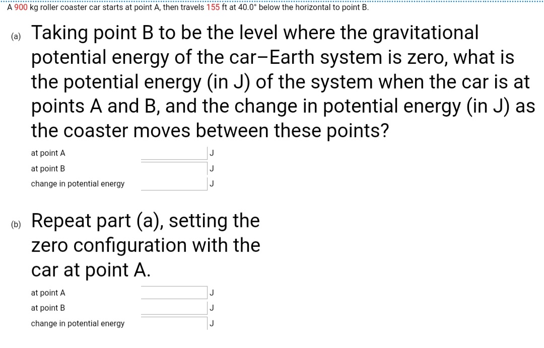 A 900 kg roller coaster car starts at point A, then travels 155 ft at 40.0° below the horizontal to point B.
( Taking point B to be the level where the gravitational
potential energy of the car-Earth system is zero, what is
the potential energy (in J) of the system when the car is at
points A and B, and the change in potential energy (in J) as
the coaster moves between these points?
at point A
at point B
change in potential energy
(0) Repeat part (a), setting the
zero configuration with the
car at point A.
at point A
at point B
change in potential energy
