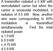 À transmitter radiated a 5 kW with
unmodulated carrier but when the
carrier is sinusoidal modulated, it
radiates of 6.5 kW. Now, another
sine wave corresponding to 40%
modulation
simultaneously.
radiated power.
is
transmitted
Find the total
a. 1.9 kW
b.6.9 kW
C. 4.75 kW
d.5.8 kW
