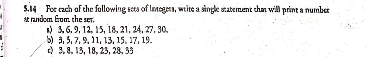 5.14 For each of the following sets of integers, write a single statement that will print a number
at random from the set.
а) 3, 6, 9, 12, 15, 18, 21, 24, 27, 30.
Б) 3, 5, 7, 9, 11, 13, 15, 17, 19.
с) 3, 8, 13, 18, 23, 28, 33
