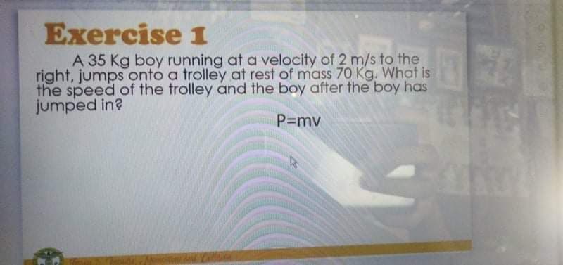 Exercise 1
A 35 Kg boy running at a velocity of 2 m/s to the
right, jumps onto a trolley at rest of mass 70 Kg. What is
the speed of the trolley and the boy after the boy has
jumped in?
P=mv
